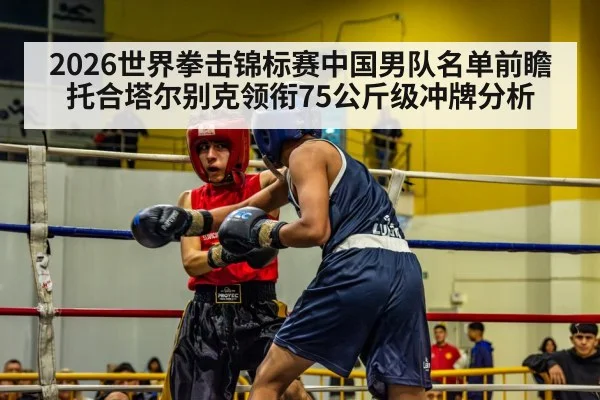 2026世界拳击锦标赛中国男队名单前瞻 托合塔尔别克领衔75公斤级冲牌分析