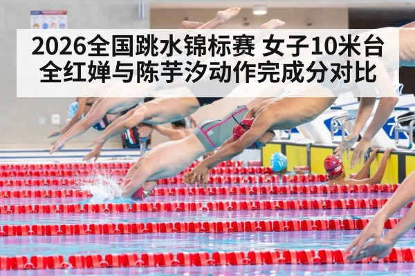 2026全国跳水锦标赛 女子10米台全红婵与陈芋汐动作完成分对比